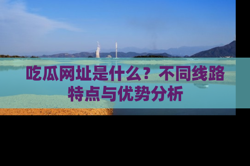 吃瓜网址是什么？不同线路特点与优势分析