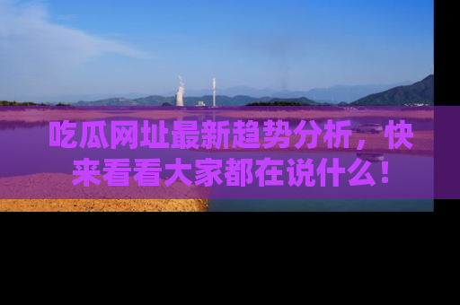 吃瓜网址最新趋势分析，快来看看大家都在说什么！