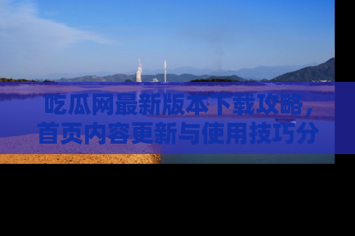 吃瓜网最新版本下载攻略，首页内容更新与使用技巧分享