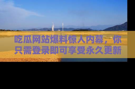 吃瓜网站爆料惊人内幕，你只需登录即可享受永久更新服务！