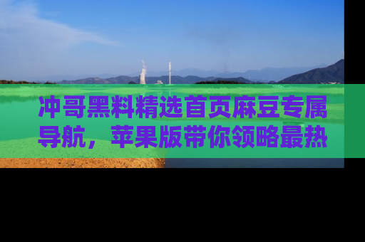 冲哥黑料精选首页麻豆专属导航，苹果版带你领略最热的黑料故事