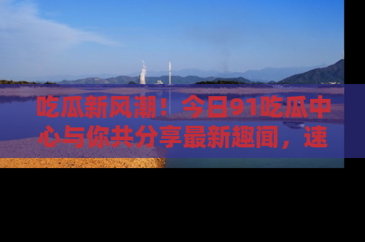 吃瓜新风潮！今日91吃瓜中心与你共分享最新趣闻，速来点击入口看看吧！