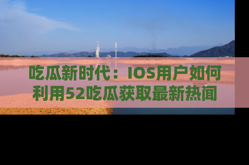 吃瓜新时代：IOS用户如何利用52吃瓜获取最新热闻