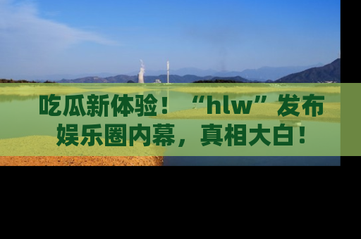 吃瓜新体验！“hlw”发布娱乐圈内幕，真相大白！