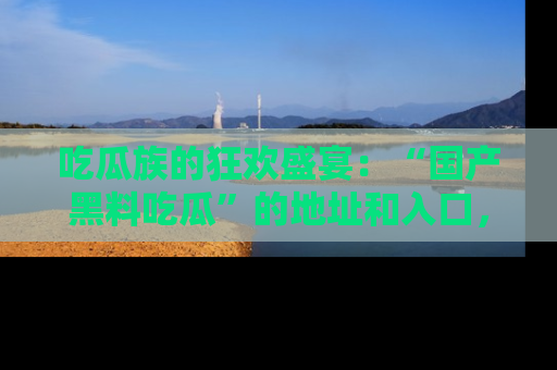 吃瓜族的狂欢盛宴：“国产黑料吃瓜”的地址和入口，让你尽情享受流行文化！