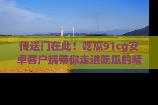 传送门在此！吃瓜91cg安卓客户端带你走进吃瓜的精彩世界