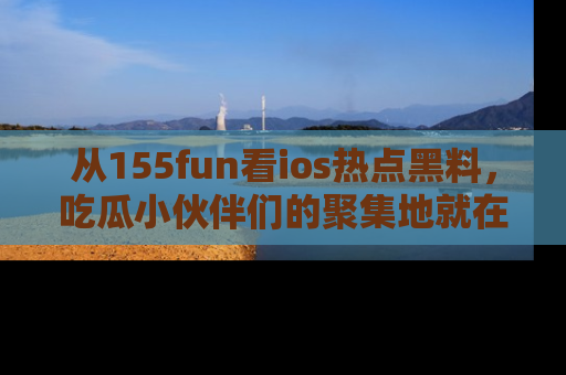 从155fun看ios热点黑料，吃瓜小伙伴们的聚集地就在这里！