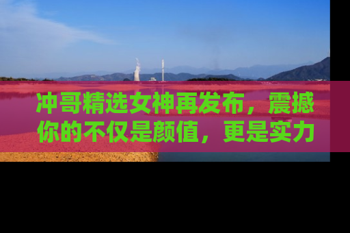 冲哥精选女神再发布，震撼你的不仅是颜值，更是实力！