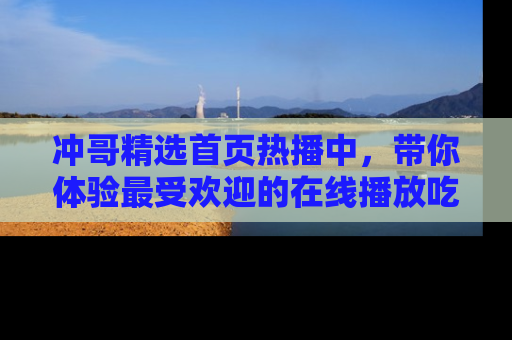冲哥精选首页热播中，带你体验最受欢迎的在线播放吃瓜节目