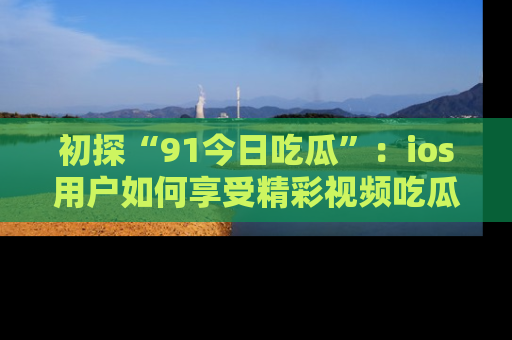 初探“91今日吃瓜”：ios用户如何享受精彩视频吃瓜时光