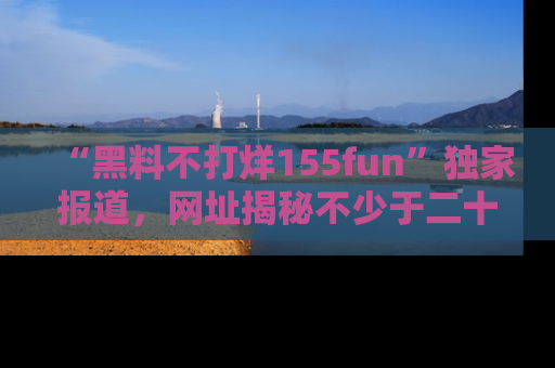 “黑料不打烊155fun”独家报道,网址揭秘不少于二十条惊人黑料新闻!