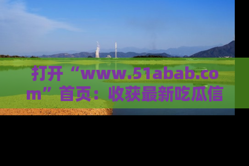打开“www.51abab.com”首页：收获最新吃瓜信息，成为圈内明星动态达人！