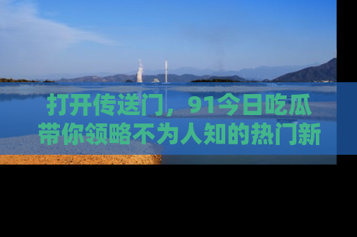 打开传送门，91今日吃瓜带你领略不为人知的热门新闻！