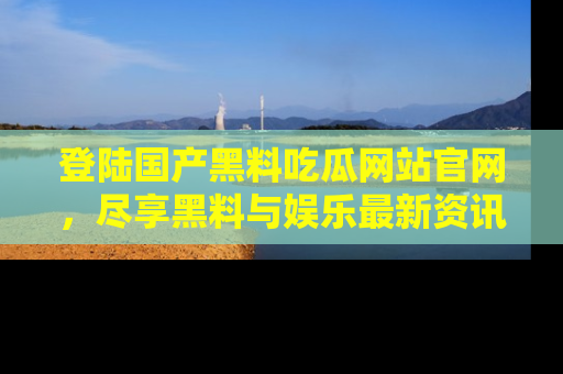 登陆国产黑料吃瓜网站官网，尽享黑料与娱乐最新资讯