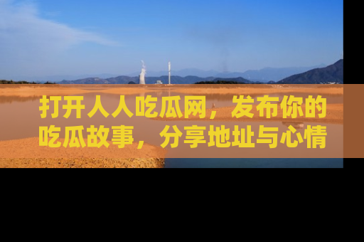 打开人人吃瓜网,发布你的吃瓜故事,分享地址与心情!