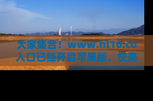 大家集合！www.hl10.co入口已经开启苹果版，快来一起享受吃瓜吧！