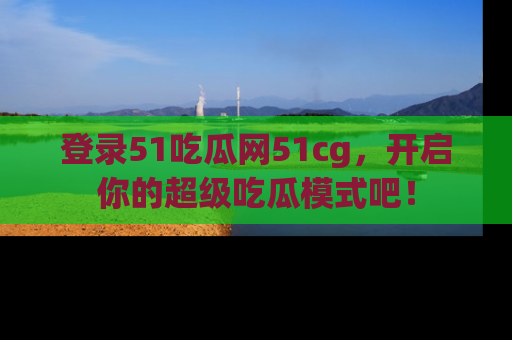 登录51吃瓜网51cg，开启你的超级吃瓜模式吧！