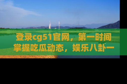登录cg51官网，第一时间掌握吃瓜动态，娱乐八卦一网打尽！