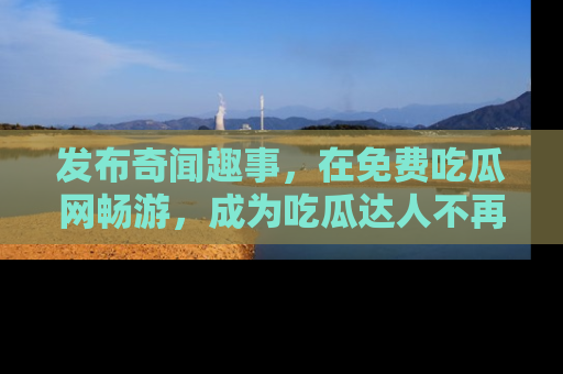 发布奇闻趣事，在免费吃瓜网畅游，成为吃瓜达人不再是梦！