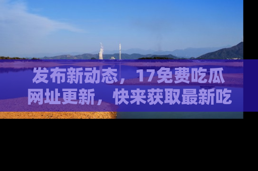 发布新动态，17免费吃瓜网址更新，快来获取最新吃瓜信息哦！