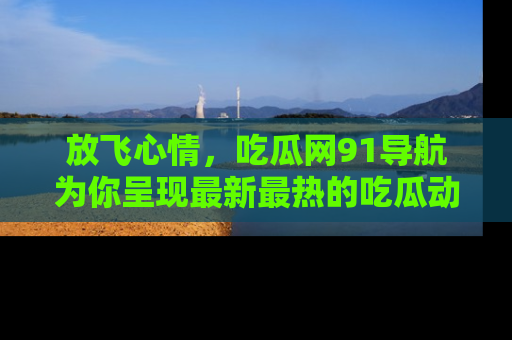 放飞心情，吃瓜网91导航为你呈现最新最热的吃瓜动态！
