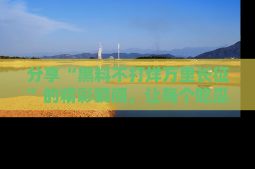 分享“黑料不打烊万里长征”的精彩瞬间，让每个吃瓜人都乐在其中！