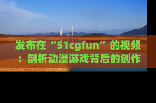 发布在“51cgfun”的视频：剖析动漫游戏背后的创作故事与文化意蕴！