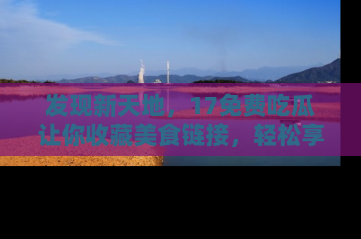 发现新天地，17免费吃瓜让你收藏美食链接，轻松享受美好生活
