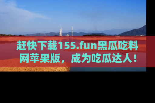 赶快下载155.fun黑瓜吃料网苹果版，成为吃瓜达人！
