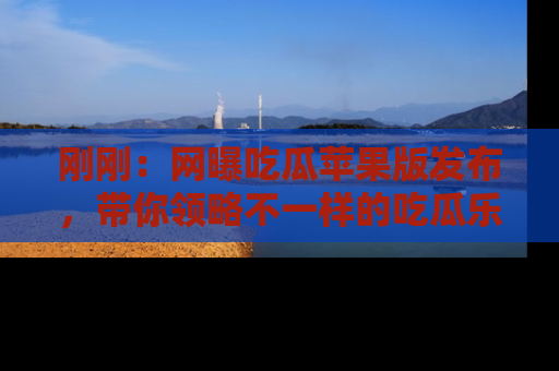 刚刚：网曝吃瓜苹果版发布，带你领略不一样的吃瓜乐趣！