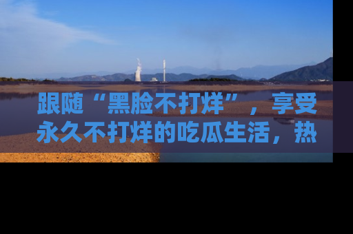 跟随“黑脸不打烊”，享受永久不打烊的吃瓜生活，热辣八卦不断