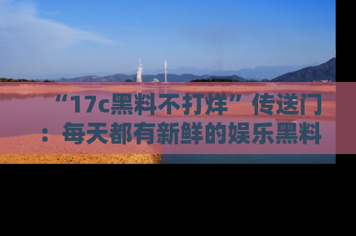 “17c黑料不打烊”传送门:每天都有新鲜的娱乐黑料等你来揭秘!