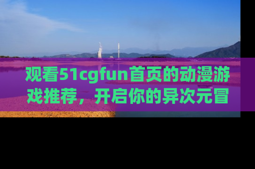 观看51cgfun首页的动漫游戏推荐，开启你的异次元冒险之旅！