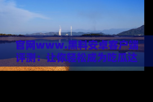 官网www.黑料安卓客户端评测：让你轻松成为吃瓜达人！