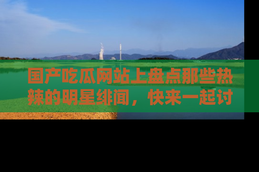 国产吃瓜网站上盘点那些热辣的明星绯闻，快来一起讨论吧！