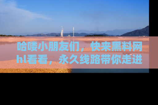 哈喽小朋友们，快来黑料网hl看看，永久线路带你走进吃瓜新天地！