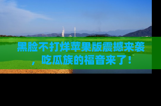 黑脸不打烊苹果版震撼来袭，吃瓜族的福音来了！