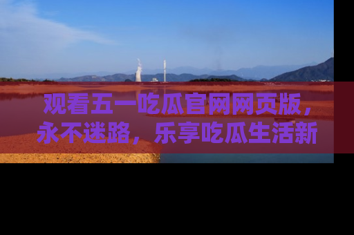 观看五一吃瓜官网网页版，永不迷路，乐享吃瓜生活新方式