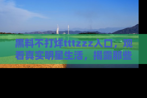 黑料不打烊tttzzz入口，观看真实明星生活，揭露那些不为人知的真相