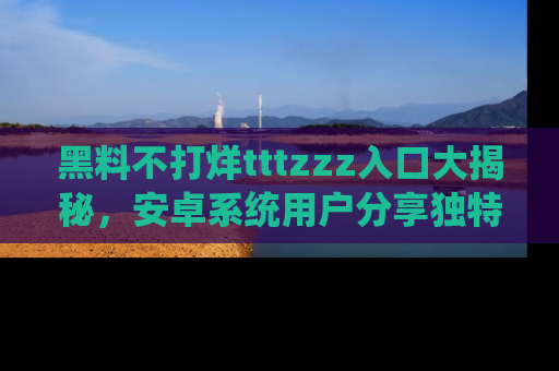 黑料不打烊tttzzz入口大揭秘，安卓系统用户分享独特的获取方式！