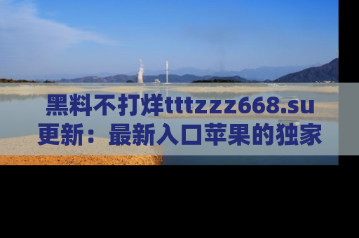 黑料不打烊tttzzz668.su更新：最新入口苹果的独家黑料，你不能错过的真相！