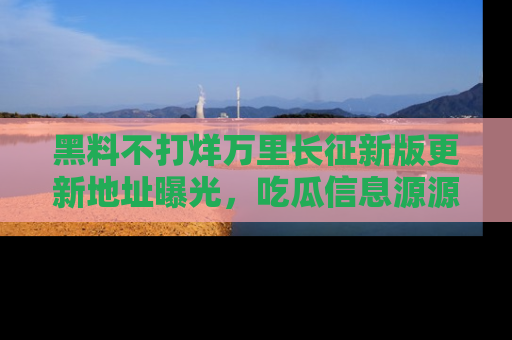 黑料不打烊万里长征新版更新地址曝光，吃瓜信息源源不断