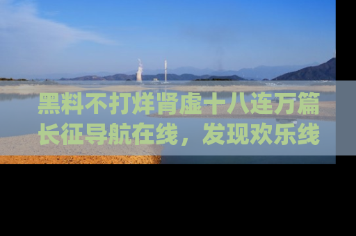 黑料不打烊肾虚十八连万篇长征导航在线，发现欢乐线路的最佳app推荐！