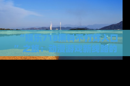 “娱乐718黑料不打烊入口”之旅:动漫游戏新线路的耀眼内幕曝光!