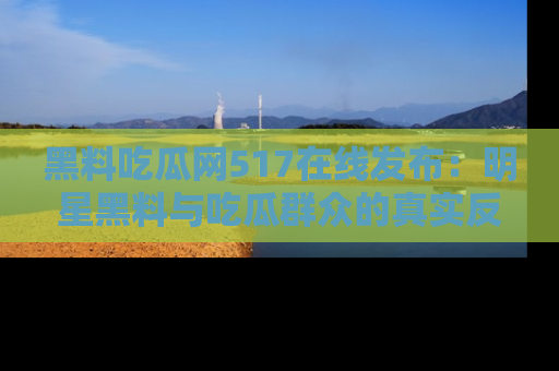 黑料吃瓜网517在线发布：明星黑料与吃瓜群众的真实反应