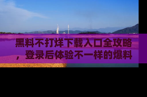 黑料不打烊下载入口全攻略，登录后体验不一样的爆料乐趣！