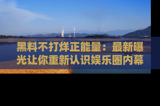 黑料不打烊正能量：最新曝光让你重新认识娱乐圈内幕！