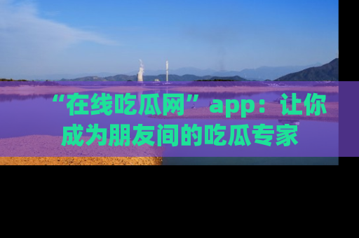 “在线吃瓜网”app:让你成为朋友间的吃瓜专家