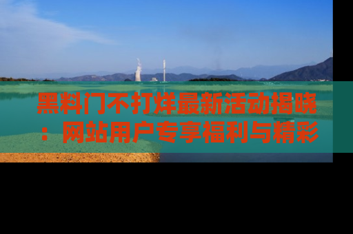 黑料门不打烊最新活动揭晓：网站用户专享福利与精彩内容抢先看