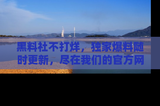 黑料社不打烊，独家爆料随时更新，尽在我们的官方网站网址！